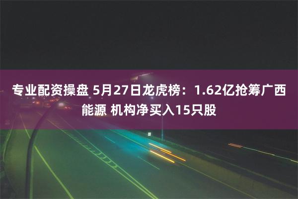 专业配资操盘 5月27日龙虎榜：1.62亿抢筹广西能源 机构净买入15只股