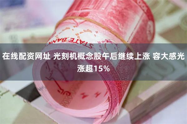 在线配资网址 光刻机概念股午后继续上涨 容大感光涨超15%