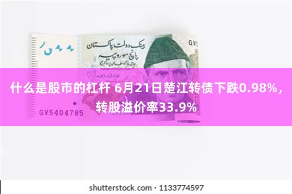 什么是股市的杠杆 6月21日楚江转债下跌0.98%，转股溢价率33.9%