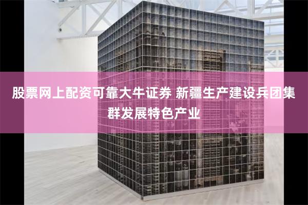 股票网上配资可靠大牛证券 新疆生产建设兵团集群发展特色产业