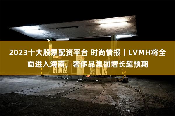 2023十大股票配资平台 时尚情报｜LVMH将全面进入海南，奢侈品集团增长超预期