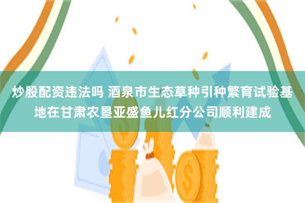 炒股配资违法吗 酒泉市生态草种引种繁育试验基地在甘肃农垦亚盛鱼儿红分公司顺利建成