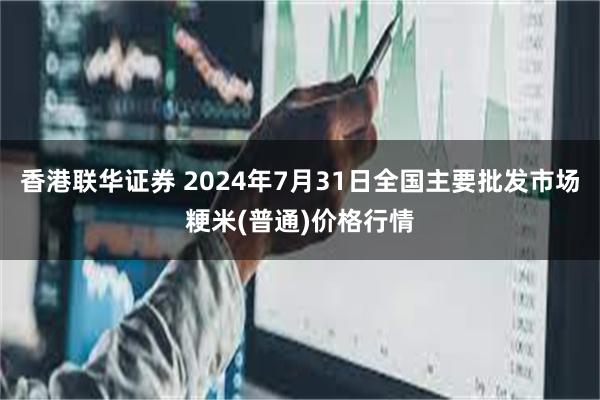 香港联华证券 2024年7月31日全国主要批发市场粳米(普通)价格行情