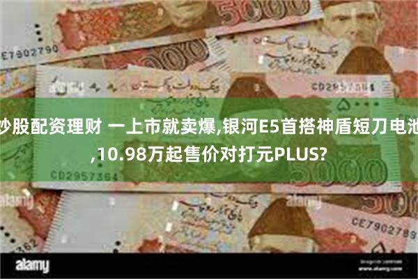 炒股配资理财 一上市就卖爆,银河E5首搭神盾短刀电池,10.98万起售价对打元PLUS?