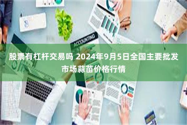 股票有杠杆交易吗 2024年9月5日全国主要批发市场蒜苗价格行情