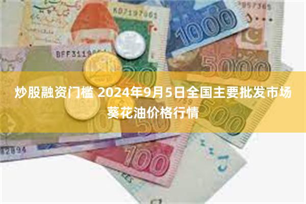 炒股融资门槛 2024年9月5日全国主要批发市场葵花油价格行情