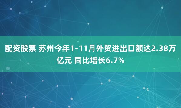 配资股票 苏州今年1-11月外贸进出口额达2.38万亿元 同比增长6.7%