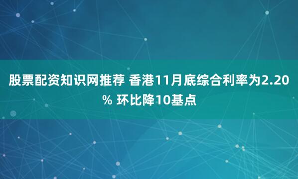 股票配资知识网推荐 香港11月底综合利率为2.20% 环比降10基点