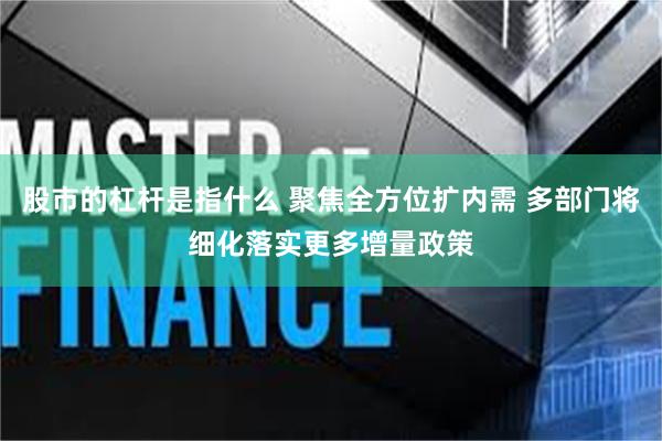 股市的杠杆是指什么 聚焦全方位扩内需 多部门将细化落实更多增量政策