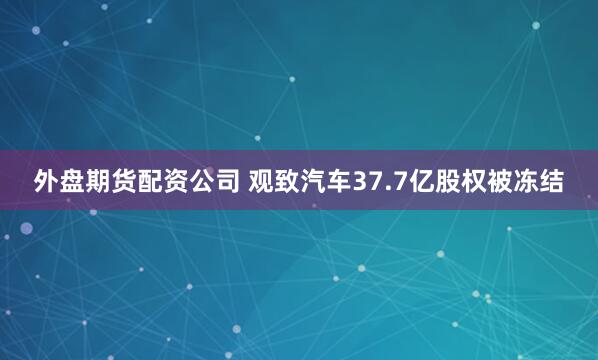 外盘期货配资公司 观致汽车37.7亿股权被冻结