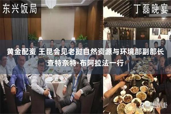 黄金配资 王昆会见老挝自然资源与环境部副部长查特奈特·布阿拉法一行