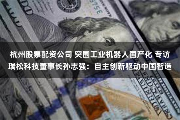 杭州股票配资公司 突围工业机器人国产化 专访瑞松科技董事长孙