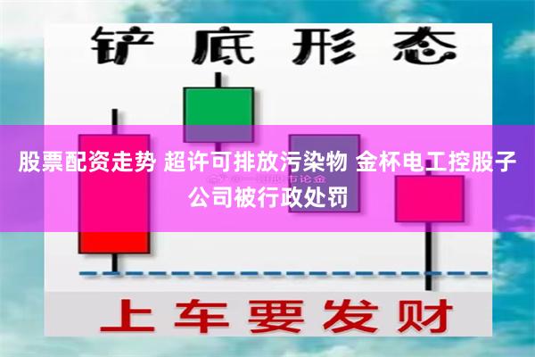 股票配资走势 超许可排放污染物 金杯电工控股子公司被行政处罚