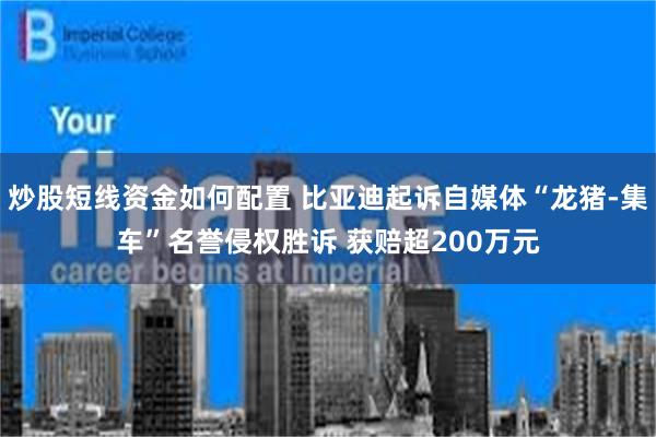 炒股短线资金如何配置 比亚迪起诉自媒体“龙猪-集车”名誉侵权