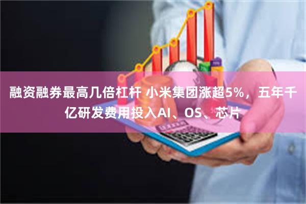 融资融券最高几倍杠杆 小米集团涨超5%，五年千亿研发费用投入AI、OS、芯片