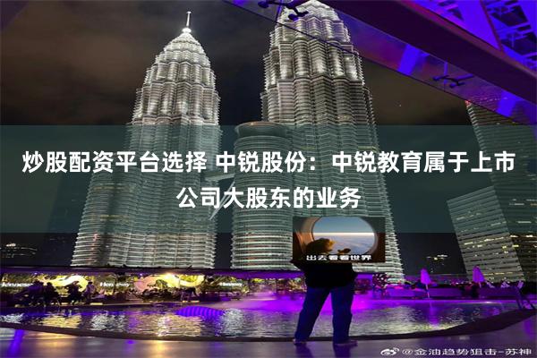 炒股配资平台选择 中锐股份：中锐教育属于上市公司大股东的业务