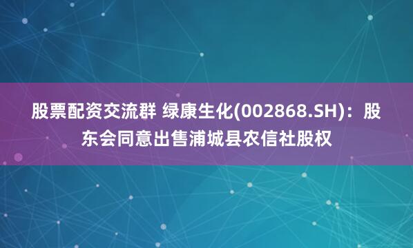 股票配资交流群 绿康生化(002868.SH)：股东会同意出