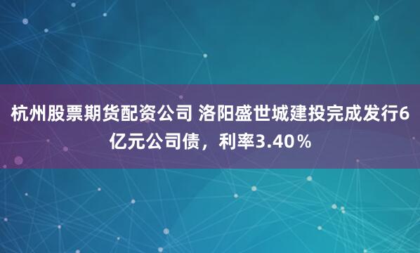 杭州股票期货配资公司 洛阳盛世城建投完成发行6亿元公司债，利率3.40％