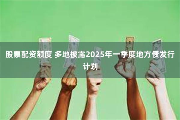 股票配资额度 多地披露2025年一季度地方债发行计划