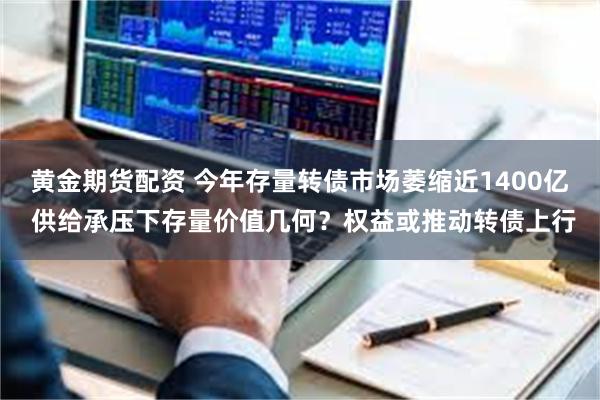 黄金期货配资 今年存量转债市场萎缩近1400亿 供给承压下存量价值几何？权益或推动转债上行