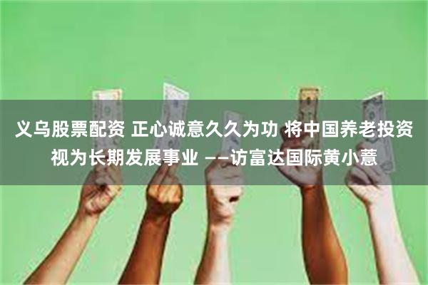 义乌股票配资 正心诚意久久为功 将中国养老投资视为长期发展事业 ——访富达国际黄小薏