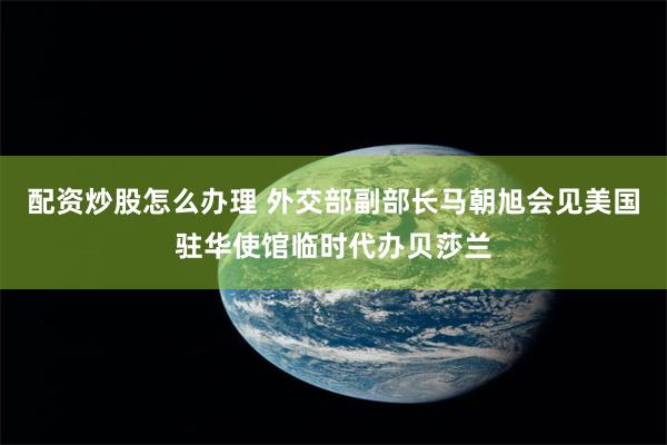 配资炒股怎么办理 外交部副部长马朝旭会见美国驻华使馆临时代办贝莎兰