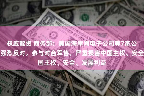 权威配资 商务部：美国海岸间电子公司等7家公司不顾中方强烈反对，参与对台军售，严重损害中国主权、安全、发展利益