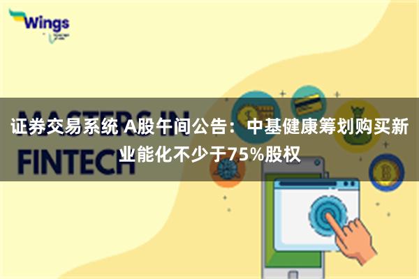 证券交易系统 A股午间公告：中基健康筹划购买新业能化不少于75%股权