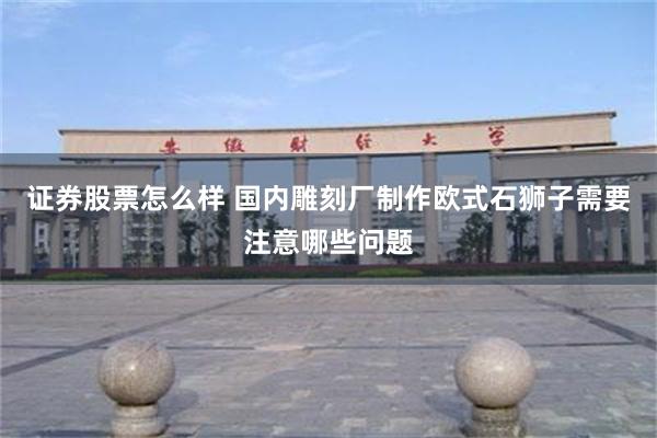 证券股票怎么样 国内雕刻厂制作欧式石狮子需要注意哪些问题