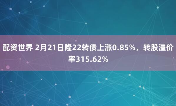 配资世界 2月21日隆22转债上涨0.85%，转股溢价率315.62%