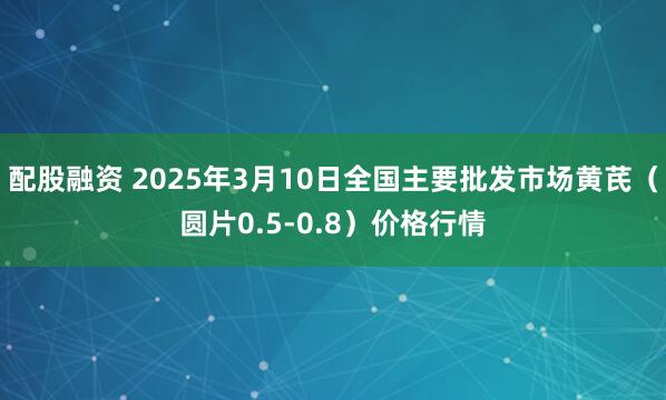 配股融资 2025年3月10日全国主要批发市场黄芪（圆片0.5-0.8）价格行情