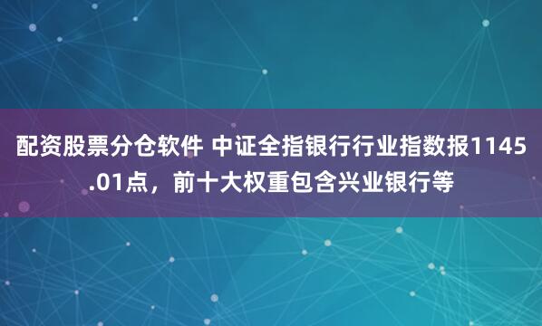 配资股票分仓软件 中证全指银行行业指数报1145.01点，前十大权重包含兴业银行等