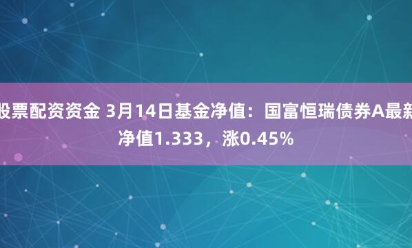 股票配资资金 3月14日基金净值：国富恒瑞债券A最新净值1.333，涨0.45%