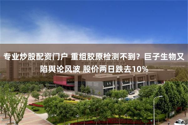 专业炒股配资门户 重组胶原检测不到？巨子生物又陷舆论风波 股价两日跌去10%