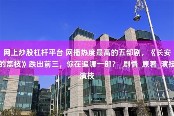 网上炒股杠杆平台 网播热度最高的五部剧，《长安的荔枝》跌出前三，你在追哪一部？_剧情_原著_演技